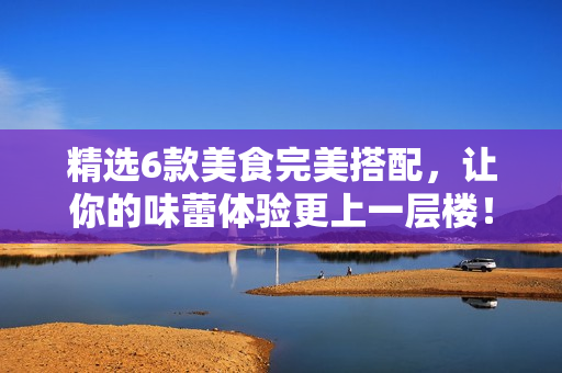 精选6款美食完美搭配，让你的味蕾体验更上一层楼！