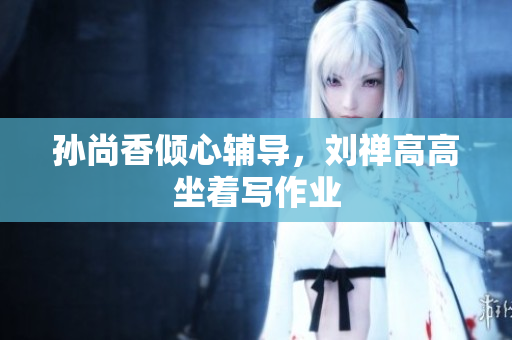 孙尚香倾心辅导，刘禅高高坐着写作业
