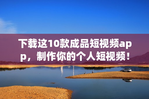 下载这10款成品短视频app，制作你的个人短视频！