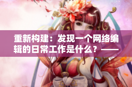 重新构建：发现一个网络编辑的日常工作是什么？——揭秘网络编辑的工作内容