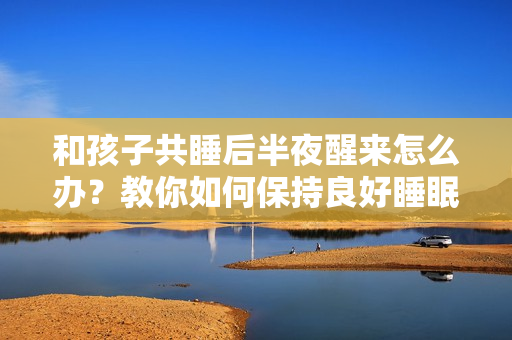 和孩子共睡后半夜醒来怎么办？教你如何保持良好睡眠质量