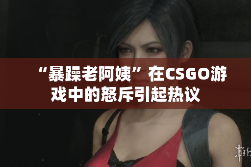 “暴躁老阿姨”在CSGO游戏中的怒斥引起热议