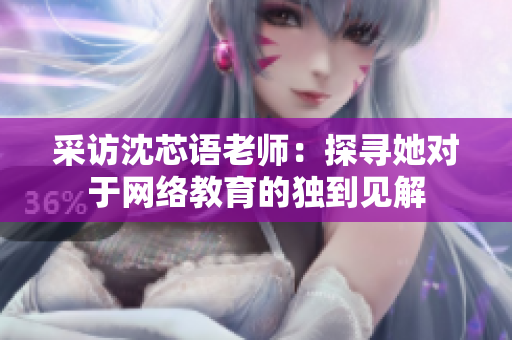 采访沈芯语老师：探寻她对于网络教育的独到见解