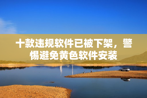 十款违规软件已被下架，警惕避免黄色软件安装