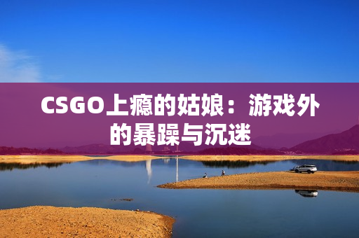 CSGO上瘾的姑娘：游戏外的暴躁与沉迷