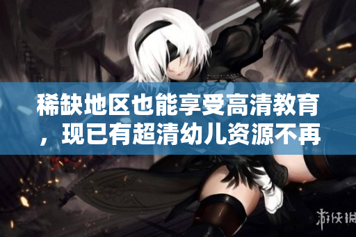 稀缺地区也能享受高清教育，现已有超清幼儿资源不再难找！