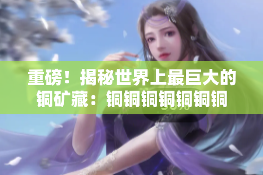 重磅！揭秘世界上最巨大的铜矿藏：铜铜铜铜铜铜铜