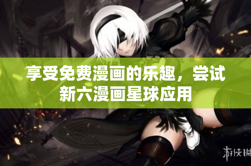 享受免费漫画的乐趣，尝试新六漫画星球应用