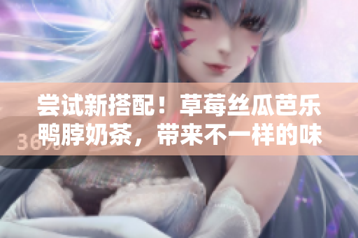 尝试新搭配！草莓丝瓜芭乐鸭脖奶茶，带来不一样的味蕾体验