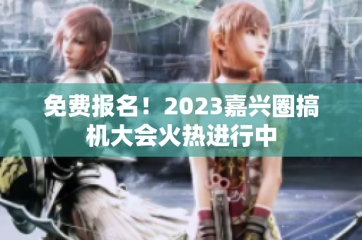 免费报名！2023嘉兴圈搞机大会火热进行中