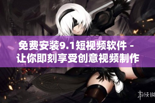 免费安装9.1短视频软件 - 让你即刻享受创意视频制作