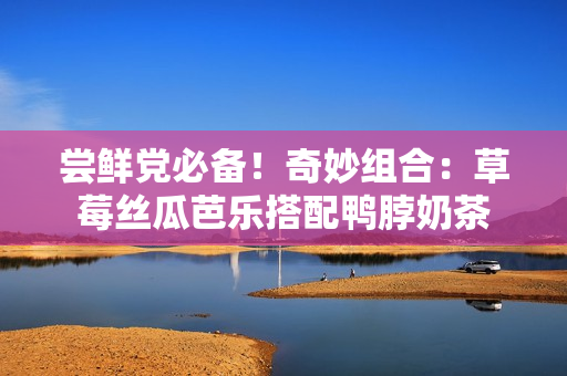 尝鲜党必备！奇妙组合：草莓丝瓜芭乐搭配鸭脖奶茶
