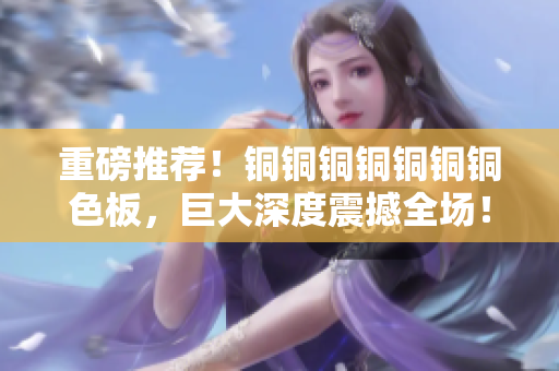 重磅推荐！铜铜铜铜铜铜铜色板，巨大深度震撼全场！