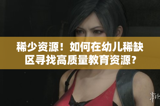 稀少资源！如何在幼儿稀缺区寻找高质量教育资源？