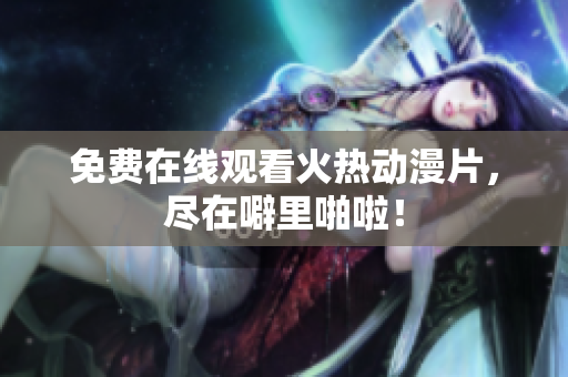 免费在线观看火热动漫片，尽在噼里啪啦！
