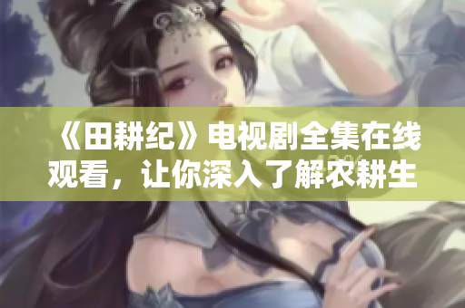《田耕纪》电视剧全集在线观看，让你深入了解农耕生活与历史文化！