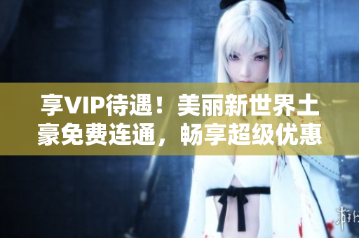 享VIP待遇！美丽新世界土豪免费连通，畅享超级优惠