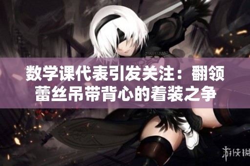 数学课代表引发关注：翻领蕾丝吊带背心的着装之争