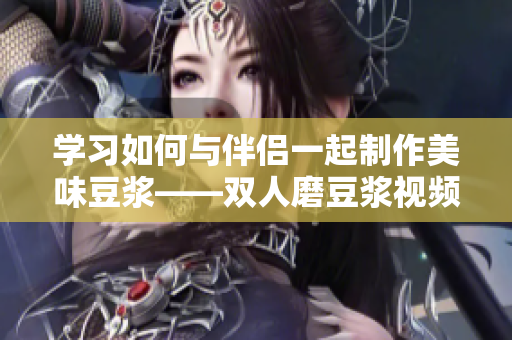 学习如何与伴侣一起制作美味豆浆——双人磨豆浆视频教程