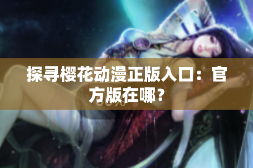 探寻樱花动漫正版入口：官方版在哪？