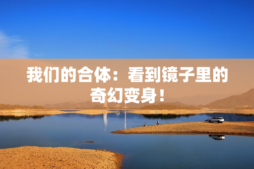 我们的合体：看到镜子里的奇幻变身！