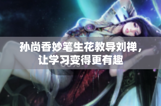 孙尚香妙笔生花教导刘禅，让学习变得更有趣