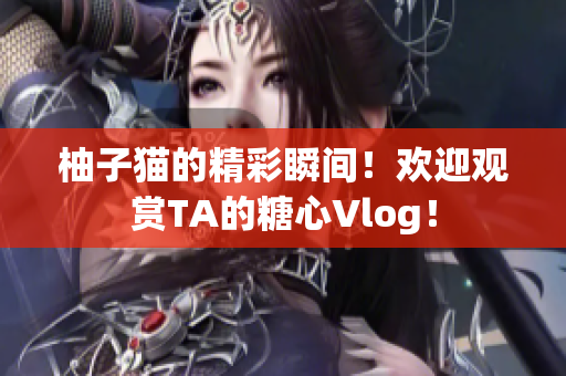 柚子猫的精彩瞬间！欢迎观赏TA的糖心Vlog！