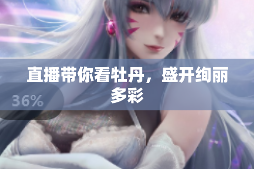 直播带你看牡丹，盛开绚丽多彩