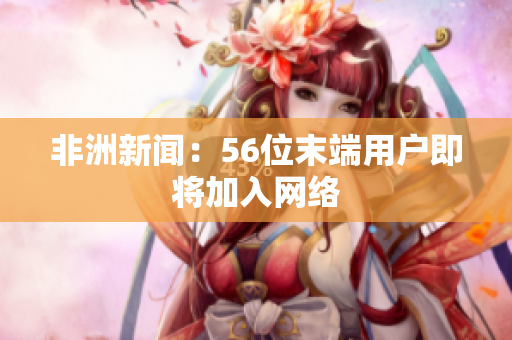 非洲新闻：56位末端用户即将加入网络
