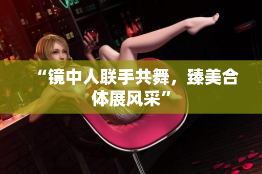 “镜中人联手共舞，臻美合体展风采”