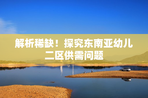 解析稀缺！探究东南亚幼儿二区供需问题