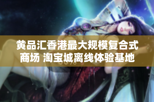 黄品汇香港最大规模复合式商场 淘宝城离线体验基地香港黄品汇：离线体验淘宝城的最佳选择