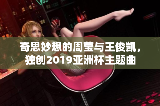奇思妙想的周莹与王俊凯，独创2019亚洲杯主题曲