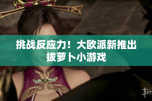 挑战反应力！大欧派新推出拔萝卜小游戏