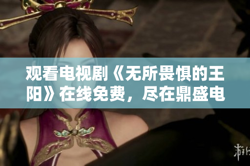 观看电视剧《无所畏惧的王阳》在线免费，尽在鼎盛电视剧！