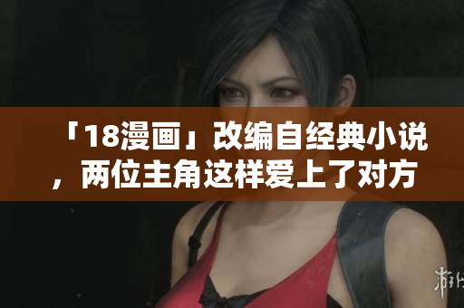 「18漫画」改编自经典小说，两位主角这样爱上了对方！