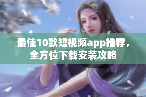 最佳10款短视频app推荐，全方位下载安装攻略