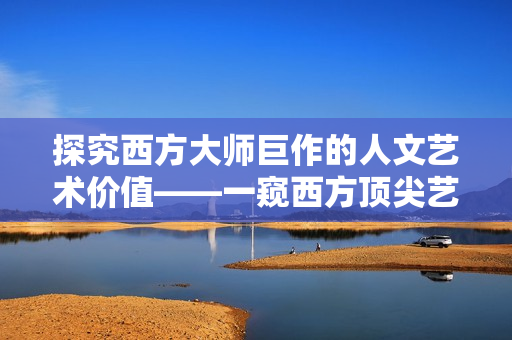 探究西方大师巨作的人文艺术价值——一窥西方顶尖艺术作品的内涵与精髓