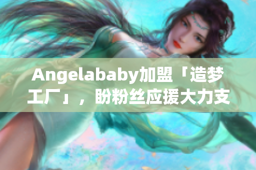 Angelababy加盟「造梦工厂」，盼粉丝应援大力支持
