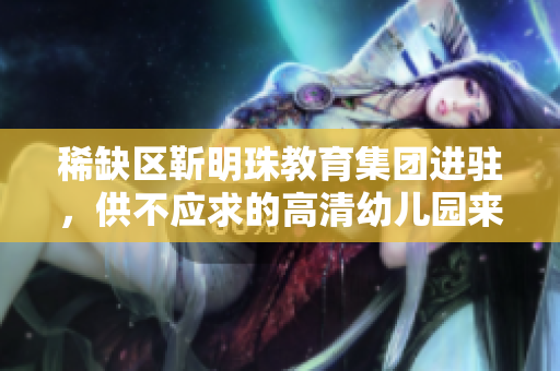 稀缺区靳明珠教育集团进驻，供不应求的高清幼儿园来了！