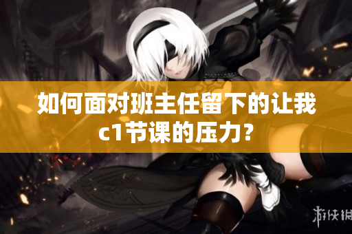 如何面对班主任留下的让我c1节课的压力？