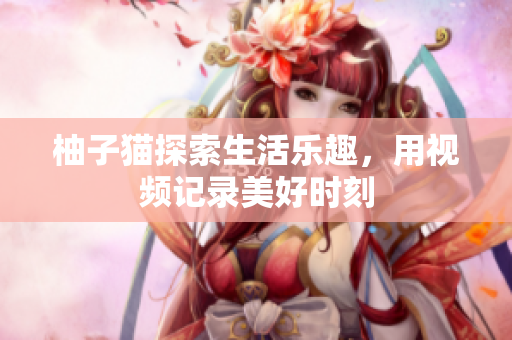 柚子猫探索生活乐趣，用视频记录美好时刻