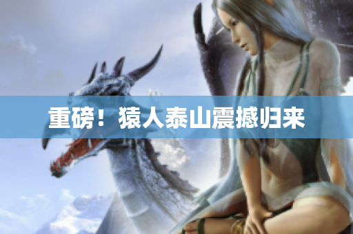 重磅！猿人泰山震撼归来
