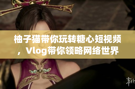 柚子猫带你玩转糖心短视频，Vlog带你领略网络世界！