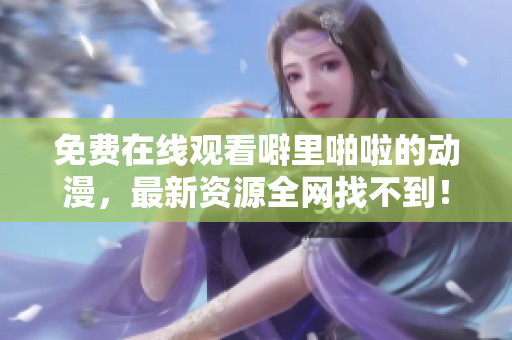免费在线观看噼里啪啦的动漫，最新资源全网找不到！