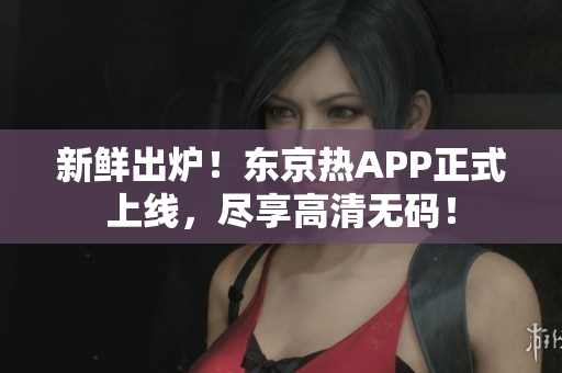 新鲜出炉！东京热APP正式上线，尽享高清无码！