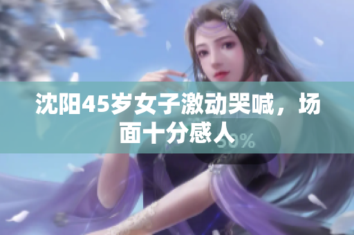 沈阳45岁女子激动哭喊，场面十分感人