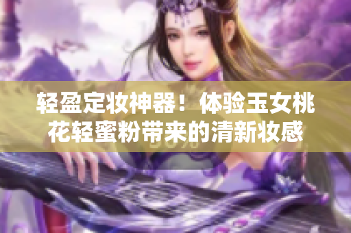 轻盈定妆神器！体验玉女桃花轻蜜粉带来的清新妆感