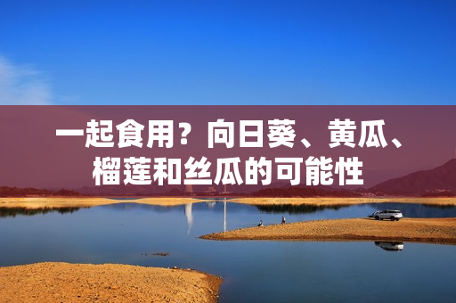 一起食用？向日葵、黄瓜、榴莲和丝瓜的可能性
