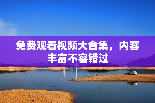 免费观看视频大合集，内容丰富不容错过